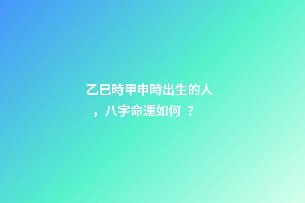 乙巳時甲申時出生的人，八字命運如何？